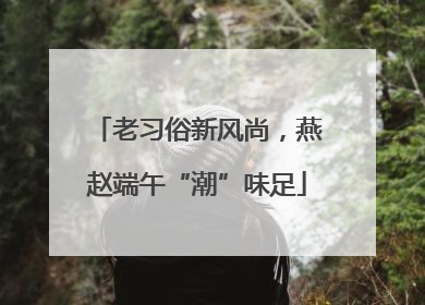 老习俗新风尚，燕赵端午“潮”味足