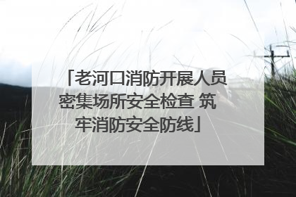老河口消防开展人员密集场所安全检查 筑牢消防安全防线