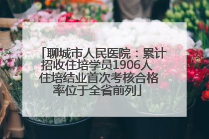 聊城市人民医院：累计招收住培学员1906人 住培结业首次考核合格率位于全省前列