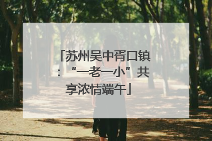 苏州吴中胥口镇：“一老一小”共享浓情端午