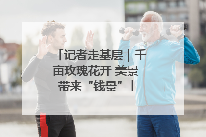记者走基层｜千亩玫瑰花开 美景带来“钱景”