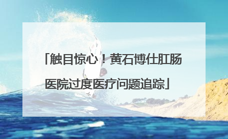 触目惊心！黄石博仕肛肠医院过度医疗问题追踪