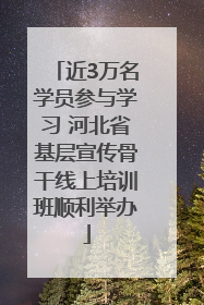 近3万名学员参与学习 河北省基层宣传骨干线上培训班顺利举办