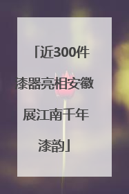 近300件漆器亮相安徽 展江南千年漆韵