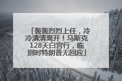 轰轰烈烈上任，冷冷清清离开！马斯克128天白宫行，临别时特朗普无回应