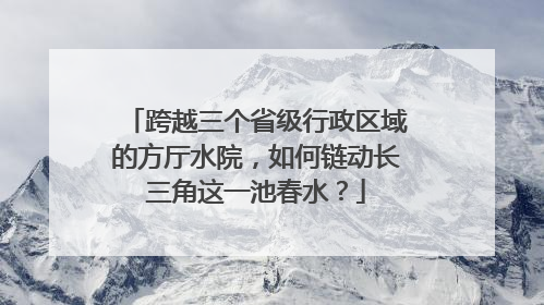 跨越三个省级行政区域的方厅水院，如何链动长三角这一池春水？