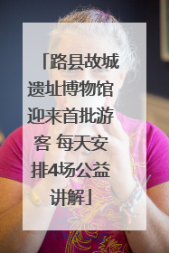 路县故城遗址博物馆迎来首批游客 每天安排4场公益讲解