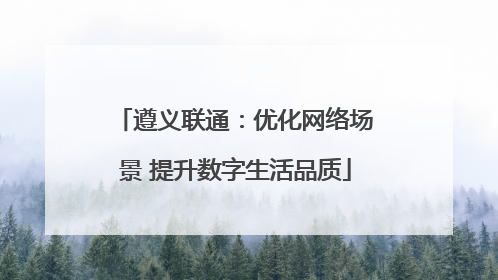 遵义联通：优化网络场景 提升数字生活品质