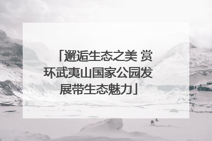邂逅生态之美 赏环武夷山国家公园发展带生态魅力