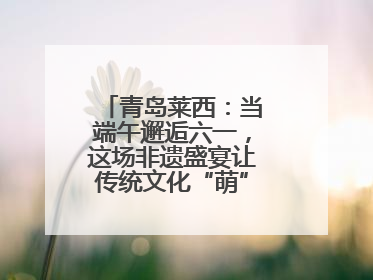 青岛莱西：当端午邂逅六一，这场非遗盛宴让传统文化“萌”出新花样！