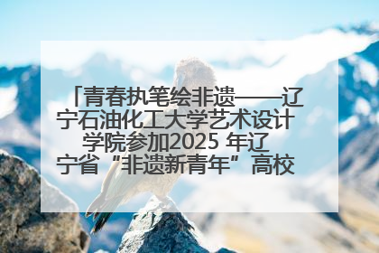 青春执笔绘非遗——辽宁石油化工大学艺术设计学院参加2025 年辽宁省“非遗新青年”高校优秀作品推荐活动