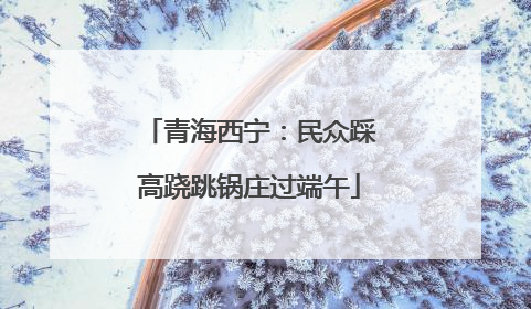 青海西宁：民众踩高跷跳锅庄过端午