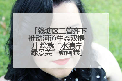 钱塘区三管齐下推动河道生态双提升 绘就“水清岸绿景美”新画卷