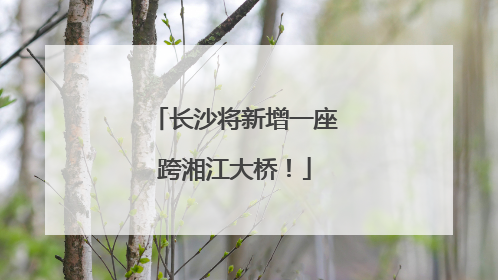 长沙将新增一座跨湘江大桥！