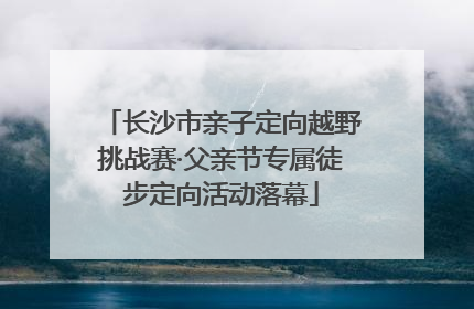 长沙市亲子定向越野挑战赛·父亲节专属徒步定向活动落幕