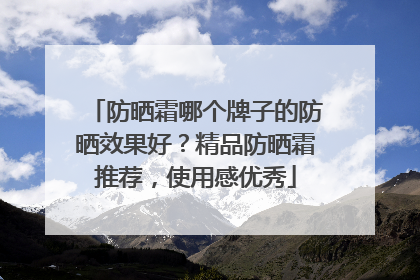 防晒霜哪个牌子的防晒效果好？精品防晒霜推荐，使用感优秀