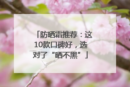 防晒霜推荐：这10款口碑好，选对了“晒不黑”