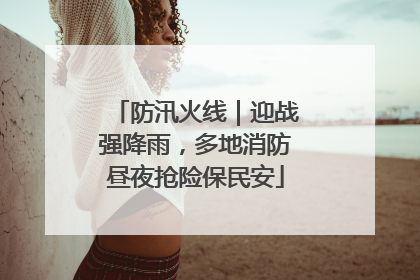 防汛火线｜迎战强降雨，多地消防昼夜抢险保民安