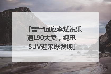 雷军回应李斌祝乐道L90大卖，纯电SUV迎来爆发期