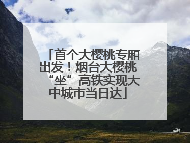 首个大樱桃专厢出发！烟台大樱桃“坐”高铁实现大中城市当日达