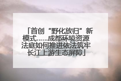 首创“野化放归”新模式……成都环境资源法庭如何推进依法筑牢长江上游生态屏障