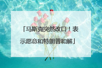 马斯克突然改口！表示愿意和特朗普和解