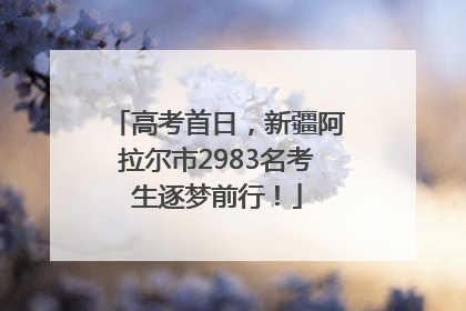 高考首日，新疆阿拉尔市2983名考生逐梦前行！
