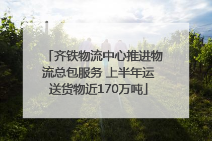 齐铁物流中心推进物流总包服务 上半年运送货物近170万吨