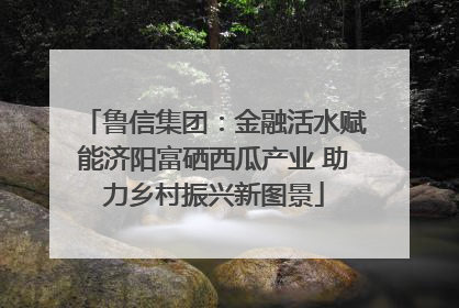 鲁信集团：金融活水赋能济阳富硒西瓜产业 助力乡村振兴新图景