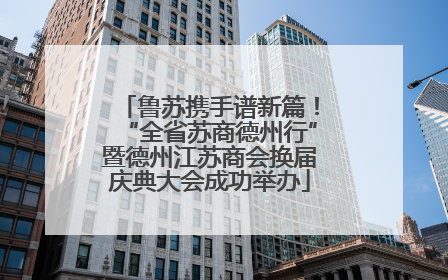 鲁苏携手谱新篇！“全省苏商德州行”暨德州江苏商会换届庆典大会成功举办