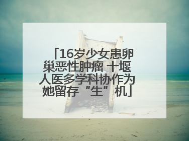 16岁少女患卵巢恶性肿瘤 十堰人医多学科协作为她留存“生”机