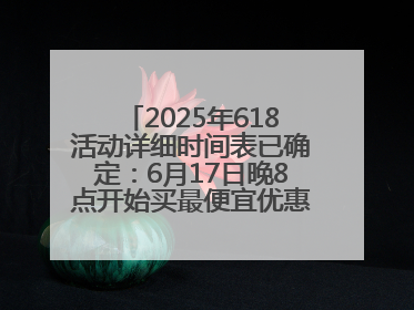 2025年618活动详细时间表已确定：6月17日晚8点开始买最便宜优惠力度最大
