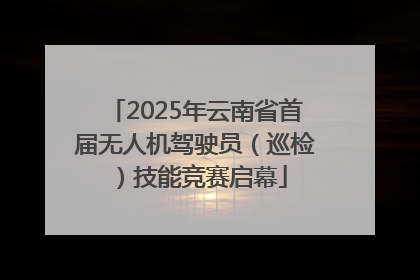 2025年云南省首届无人机驾驶员（巡检）技能竞赛启幕