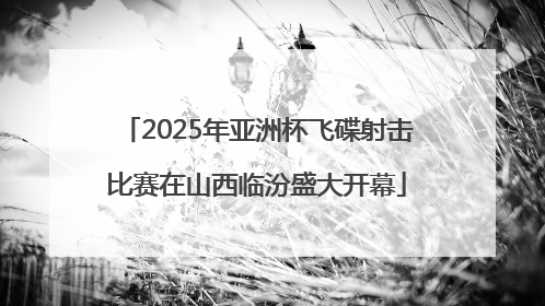 2025年亚洲杯飞碟射击比赛在山西临汾盛大开幕