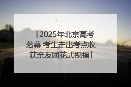 2025年北京高考落幕 考生走出考点收获亲友团花式祝福