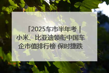 2025车市半年考｜小米、比亚迪领衔中国车企市值排行榜 保时捷跌出全球TOP10