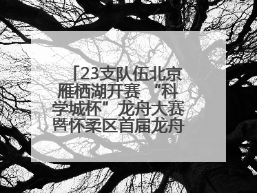 23支队伍北京雁栖湖开赛 “科学城杯”龙舟大赛暨怀柔区首届龙舟拔河赛举办