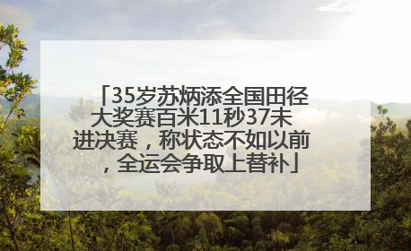 35岁苏炳添全国田径大奖赛百米11秒37未进决赛，称状态不如以前，全运会争取上替补