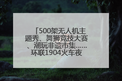 500架无人机主题秀、舞狮竞技大赛、潮玩非遗市集……环联1904火车夜市迎来两周年庆典