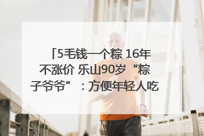 5毛钱一个粽 16年不涨价 乐山90岁“粽子爷爷”：方便年轻人吃口热乎早饭｜封面头条