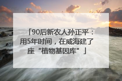 90后新农人孙正平：用5年时间，在威海建了座“植物基因库”